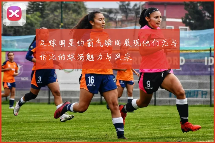 足球明星的霸气瞬间展现他们无与伦比的球场魅力与风采