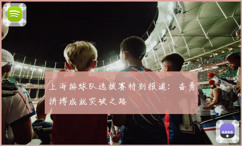 上海排球队选拔赛特别报道：奋勇拼搏成就突破之路