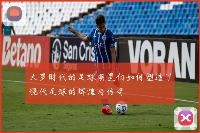 大罗时代的足球明星们如何塑造了现代足球的辉煌与传奇