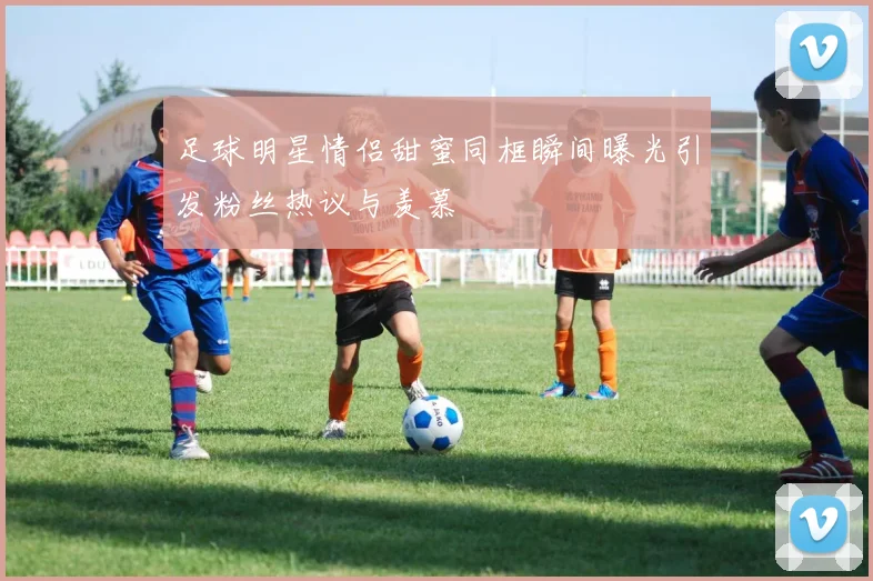 足球明星情侣甜蜜同框瞬间曝光引发粉丝热议与羡慕