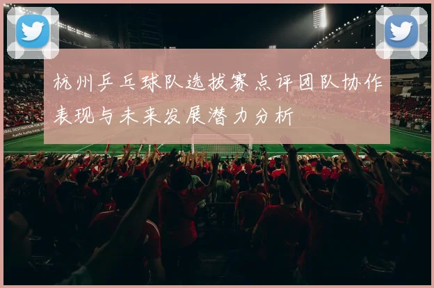 杭州乒乓球队选拔赛点评团队协作表现与未来发展潜力分析