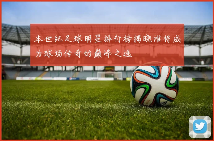 本世纪足球明星排行榜揭晓谁将成为球场传奇的巅峰之选