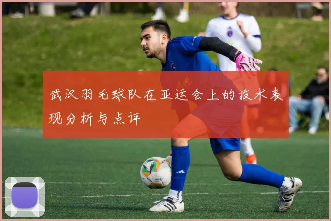 武汉羽毛球队在亚运会上的技术表现分析与点评