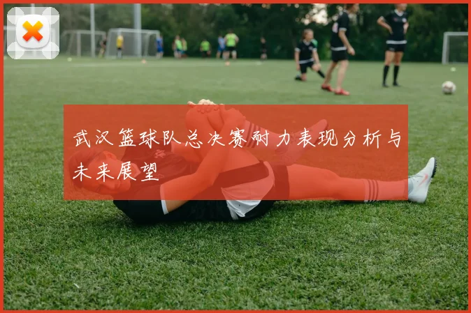 武汉篮球队总决赛耐力表现分析与未来展望