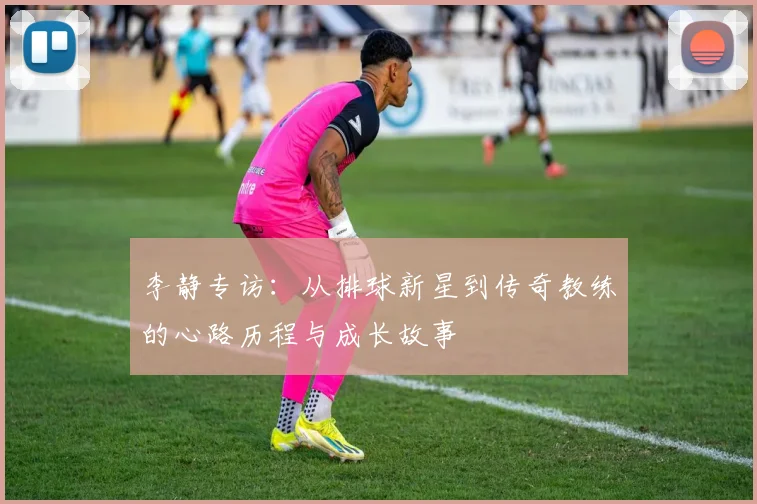 李静专访：从排球新星到传奇教练的心路历程与成长故事