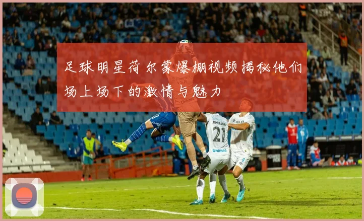 足球明星荷尔蒙爆棚视频揭秘他们场上场下的激情与魅力