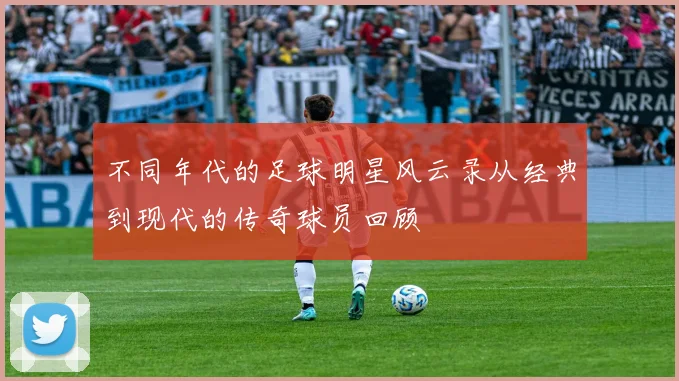 不同年代的足球明星风云录从经典到现代的传奇球员回顾