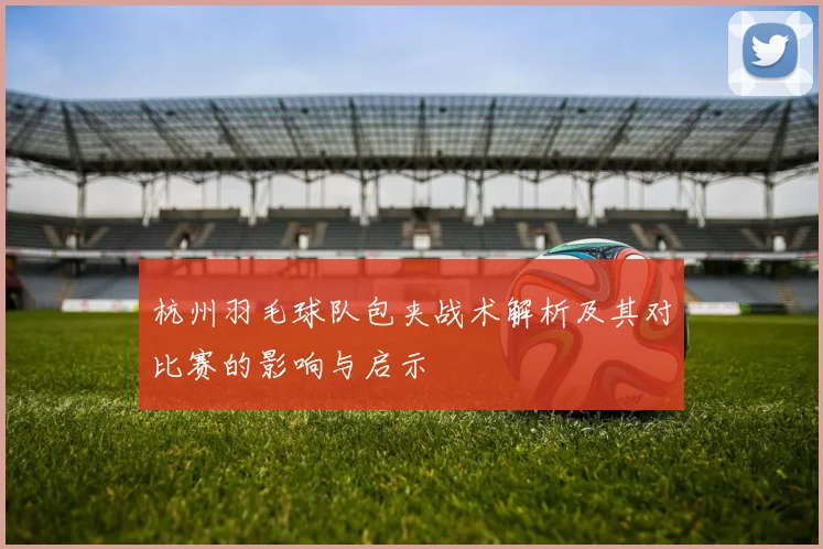 杭州羽毛球队包夹战术解析及其对比赛的影响与启示