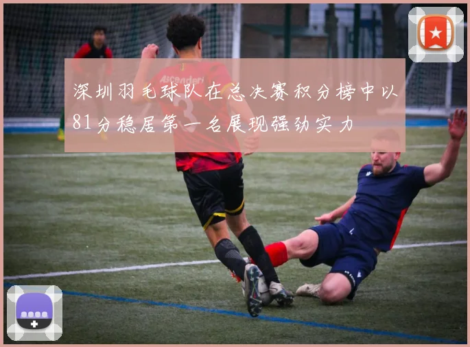 深圳羽毛球队在总决赛积分榜中以81分稳居第一名展现强劲实力