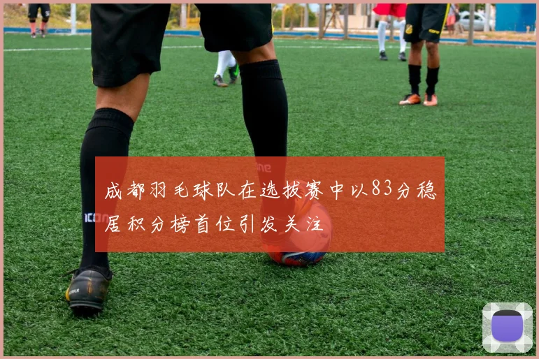 成都羽毛球队在选拔赛中以83分稳居积分榜首位引发关注