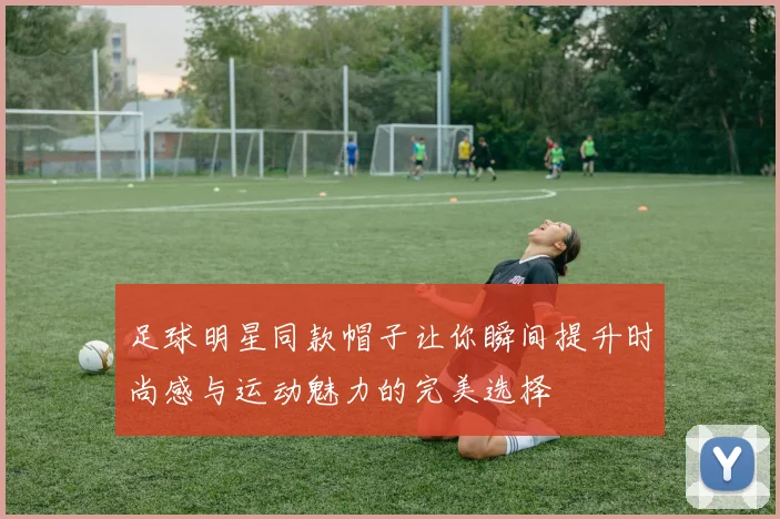 足球明星同款帽子让你瞬间提升时尚感与运动魅力的完美选择