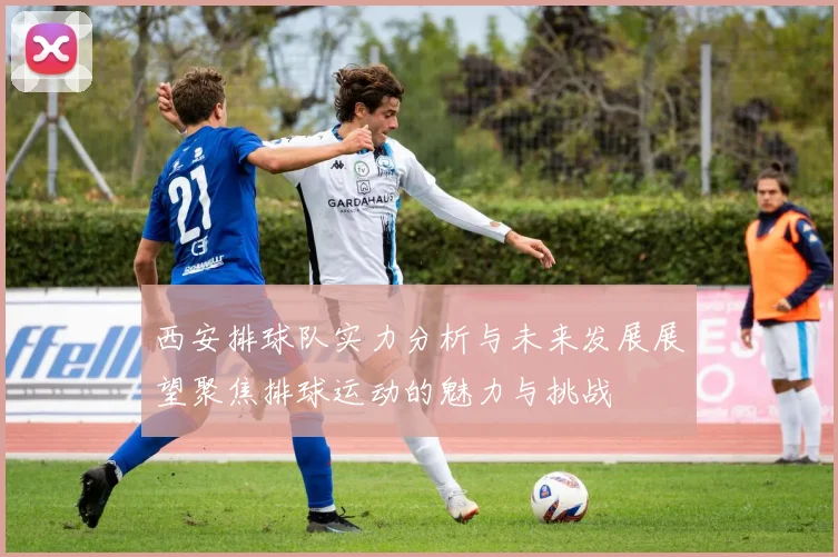 西安排球队实力分析与未来发展展望聚焦排球运动的魅力与挑战