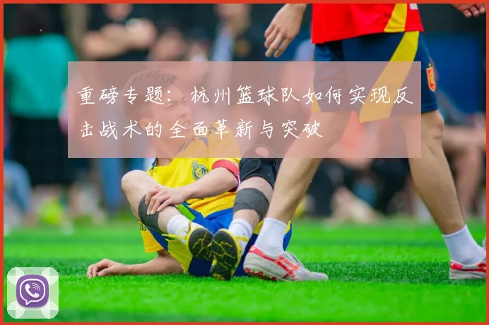 重磅专题：杭州篮球队如何实现反击战术的全面革新与突破