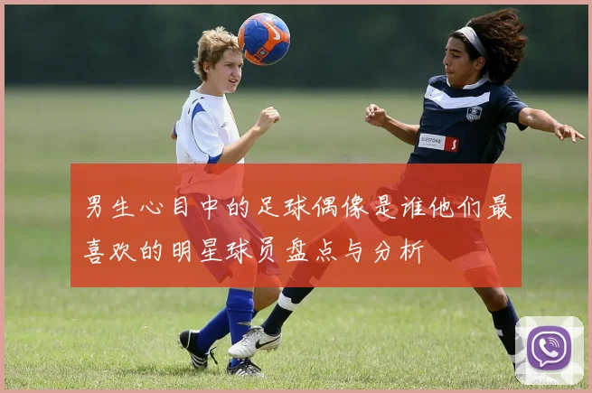 男生心目中的足球偶像是谁他们最喜欢的明星球员盘点与分析