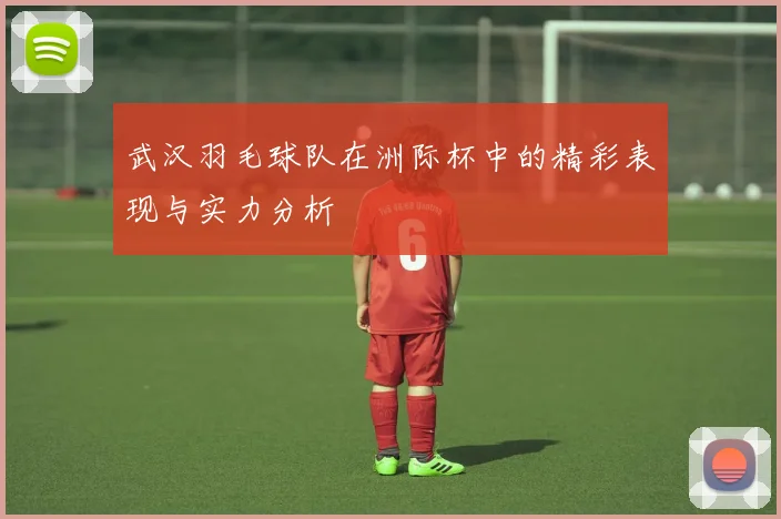 武汉羽毛球队在洲际杯中的精彩表现与实力分析