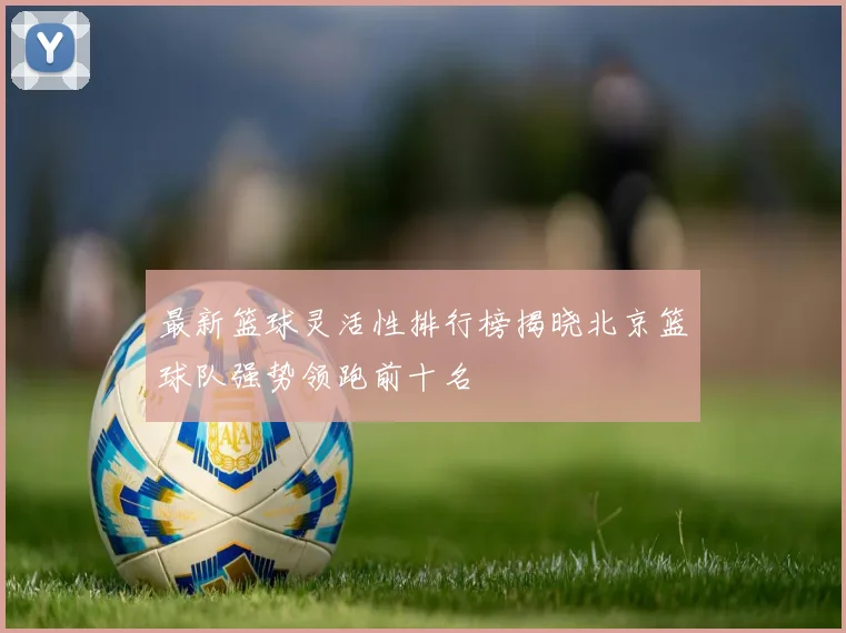 最新篮球灵活性排行榜揭晓北京篮球队强势领跑前十名