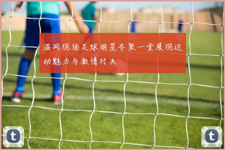 温网现场足球明星齐聚一堂展现运动魅力与激情对决