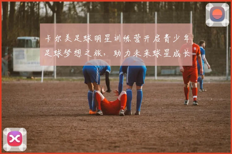卡尔美足球明星训练营开启青少年足球梦想之旅，助力未来球星成长
