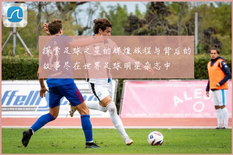 探索足球之星的辉煌旅程与背后的故事尽在世界足球明星杂志中