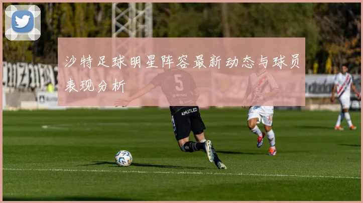 沙特足球明星阵容最新动态与球员表现分析