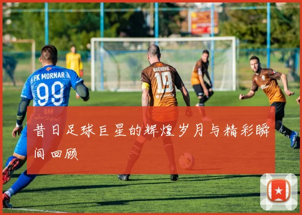 昔日足球巨星的辉煌岁月与精彩瞬间回顾