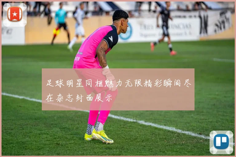 足球明星同框魅力无限精彩瞬间尽在杂志封面展示
