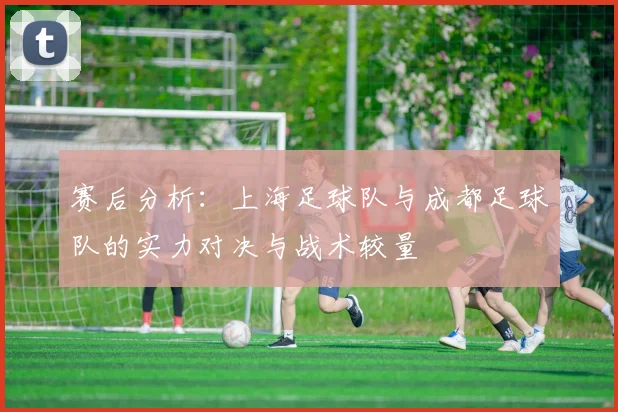赛后分析：上海足球队与成都足球队的实力对决与战术较量