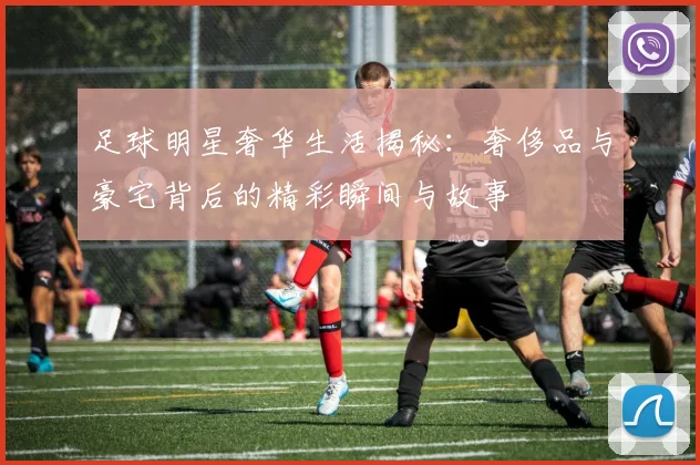 足球明星奢华生活揭秘：奢侈品与豪宅背后的精彩瞬间与故事